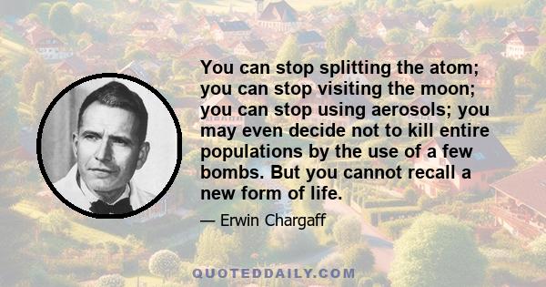 You can stop splitting the atom; you can stop visiting the moon; you can stop using aerosols; you may even decide not to kill entire populations by the use of a few bombs. But you cannot recall a new form of life.