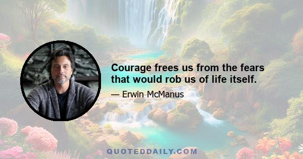 Courage frees us from the fears that would rob us of life itself.