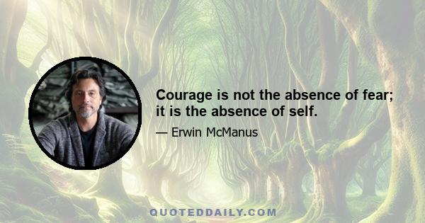 Courage is not the absence of fear; it is the absence of self.