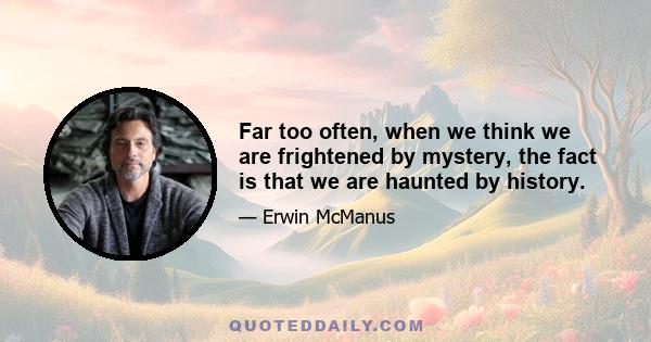 Far too often, when we think we are frightened by mystery, the fact is that we are haunted by history.