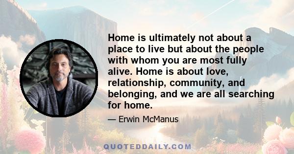 Home is ultimately not about a place to live but about the people with whom you are most fully alive. Home is about love, relationship, community, and belonging, and we are all searching for home.