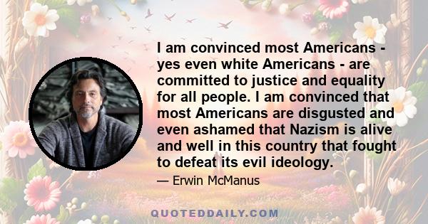 I am convinced most Americans - yes even white Americans - are committed to justice and equality for all people. I am convinced that most Americans are disgusted and even ashamed that Nazism is alive and well in this