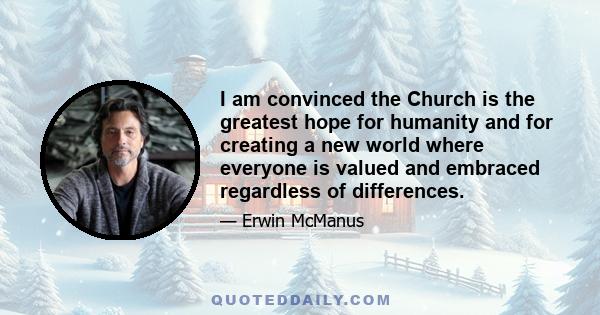 I am convinced the Church is the greatest hope for humanity and for creating a new world where everyone is valued and embraced regardless of differences.