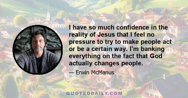 I have so much confidence in the reality of Jesus that I feel no pressure to try to make people act or be a certain way. I'm banking everything on the fact that God actually changes people.