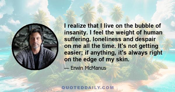 I realize that I live on the bubble of insanity. I feel the weight of human suffering, loneliness and despair on me all the time. It's not getting easier; if anything, it's always right on the edge of my skin.