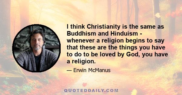 I think Christianity is the same as Buddhism and Hinduism - whenever a religion begins to say that these are the things you have to do to be loved by God, you have a religion.