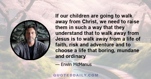 If our children are going to walk away from Christ, we need to raise them in such a way that they understand that to walk away from Jesus is to walk away from a life of faith, risk and adventure and to choose a life