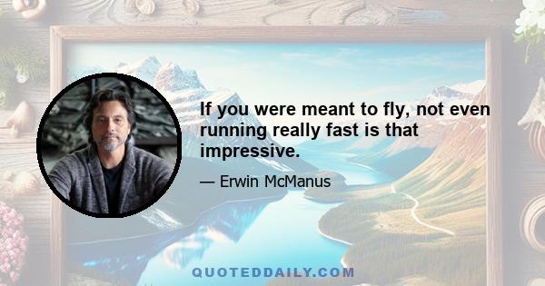 If you were meant to fly, not even running really fast is that impressive.