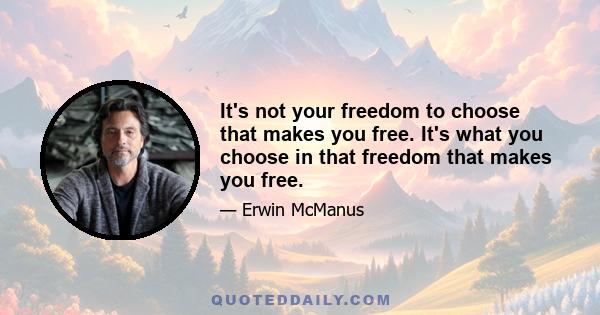 It's not your freedom to choose that makes you free. It's what you choose in that freedom that makes you free.