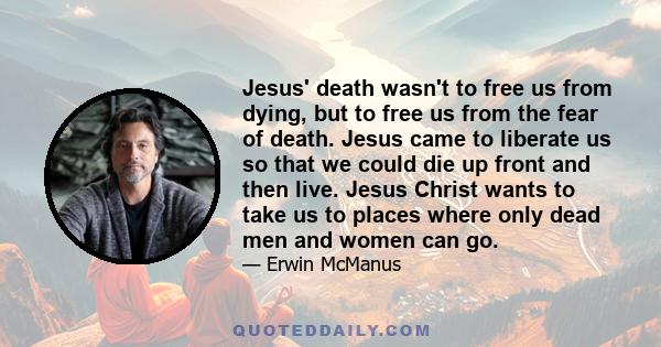 Jesus' death wasn't to free us from dying, but to free us from the fear of death. Jesus came to liberate us so that we could die up front and then live. Jesus Christ wants to take us to places where only dead men and