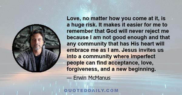 Love, no matter how you come at it, is a huge risk. It makes it easier for me to remember that God will never reject me because I am not good enough and that any community that has His heart will embrace me as I am.