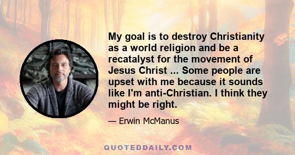 My goal is to destroy Christianity as a world religion and be a recatalyst for the movement of Jesus Christ ... Some people are upset with me because it sounds like I'm anti-Christian. I think they might be right.