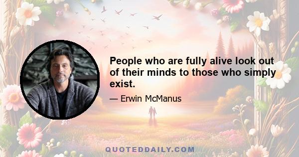 People who are fully alive look out of their minds to those who simply exist.