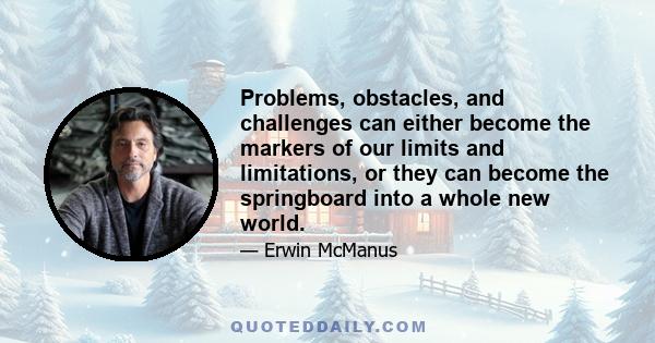 Problems, obstacles, and challenges can either become the markers of our limits and limitations, or they can become the springboard into a whole new world.