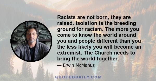 Racists are not born, they are raised. Isolation is the breeding ground for racism. The more you come to know the world around you and people different than you the less likely you will become an extremist. The Church