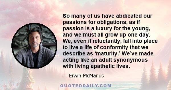 So many of us have abdicated our passions for obligations, as if passion is a luxury for the young, and we must all grow up one day. We, even if reluctantly, fall into place to live a life of conformity that we describe 