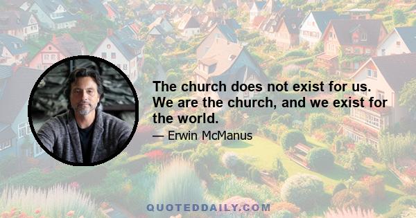 The church does not exist for us. We are the church, and we exist for the world.