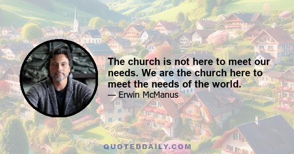 The church is not here to meet our needs. We are the church here to meet the needs of the world.