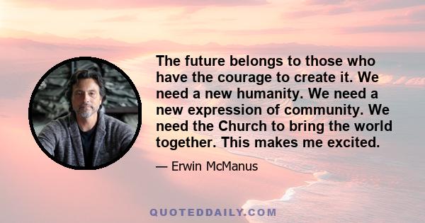 The future belongs to those who have the courage to create it. We need a new humanity. We need a new expression of community. We need the Church to bring the world together. This makes me excited.