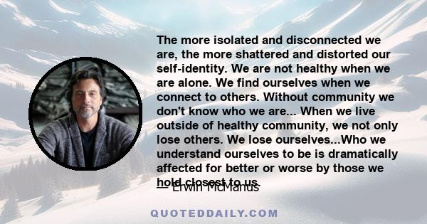 The more isolated and disconnected we are, the more shattered and distorted our self-identity. We are not healthy when we are alone. We find ourselves when we connect to others. Without community we don't know who we