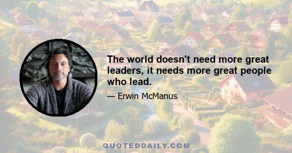 The world doesn't need more great leaders, it needs more great people who lead.