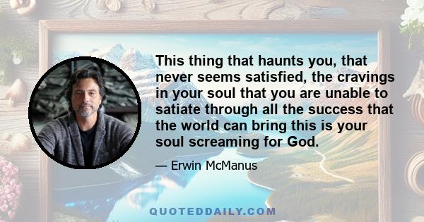 This thing that haunts you, that never seems satisfied, the cravings in your soul that you are unable to satiate through all the success that the world can bring this is your soul screaming for God.