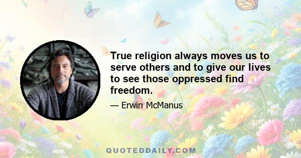 True religion always moves us to serve others and to give our lives to see those oppressed find freedom.