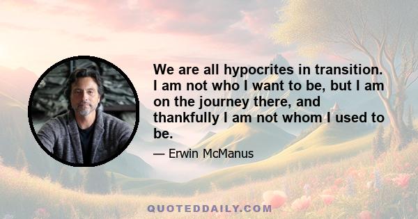 We are all hypocrites in transition. I am not who I want to be, but I am on the journey there, and thankfully I am not whom I used to be.