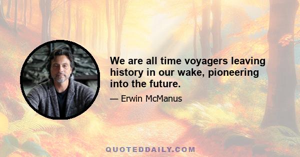 We are all time voyagers leaving history in our wake, pioneering into the future.