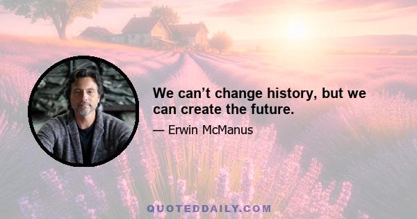 We can’t change history, but we can create the future.