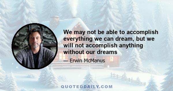 We may not be able to accomplish everything we can dream, but we will not accomplish anything without our dreams