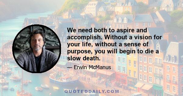 We need both to aspire and accomplish. Without a vision for your life, without a sense of purpose, you will begin to die a slow death.