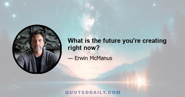 What is the future you're creating right now?