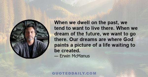 When we dwell on the past, we tend to want to live there. When we dream of the future, we want to go there. Our dreams are where God paints a picture of a life waiting to be created.