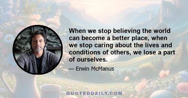 When we stop believing the world can become a better place, when we stop caring about the lives and conditions of others, we lose a part of ourselves.