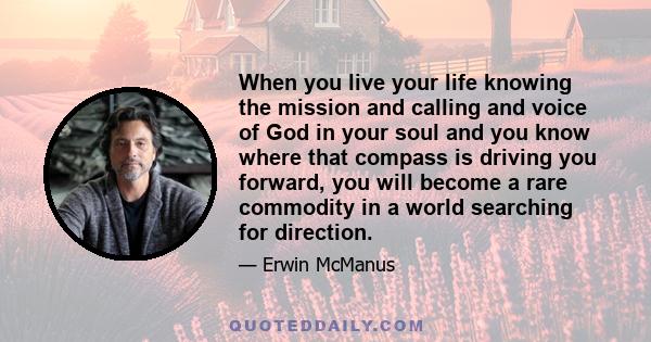 When you live your life knowing the mission and calling and voice of God in your soul and you know where that compass is driving you forward, you will become a rare commodity in a world searching for direction.