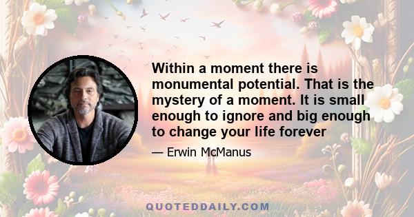 Within a moment there is monumental potential. That is the mystery of a moment. It is small enough to ignore and big enough to change your life forever