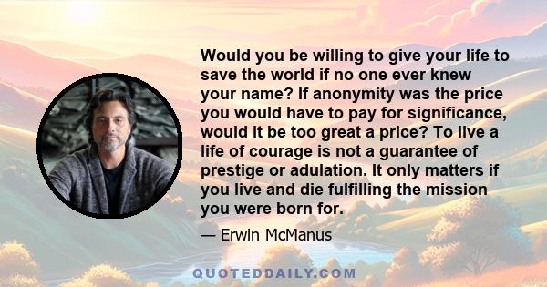 Would you be willing to give your life to save the world if no one ever knew your name? If anonymity was the price you would have to pay for significance, would it be too great a price? To live a life of courage is not