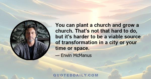 You can plant a church and grow a church. That's not that hard to do, but it's harder to be a viable source of transformation in a city or your time or space.