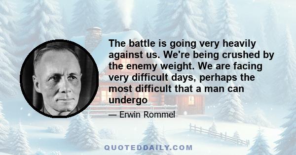 The battle is going very heavily against us. We're being crushed by the enemy weight. We are facing very difficult days, perhaps the most difficult that a man can undergo