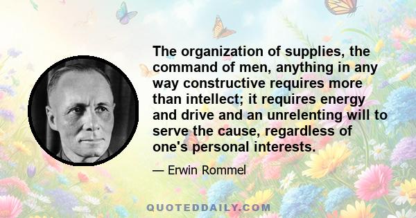 The organization of supplies, the command of men, anything in any way constructive requires more than intellect; it requires energy and drive and an unrelenting will to serve the cause, regardless of one's personal