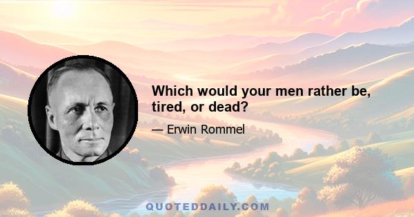 Which would your men rather be, tired, or dead?