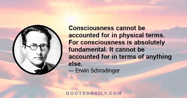 Consciousness cannot be accounted for in physical terms. For consciousness is absolutely fundamental. It cannot be accounted for in terms of anything else.