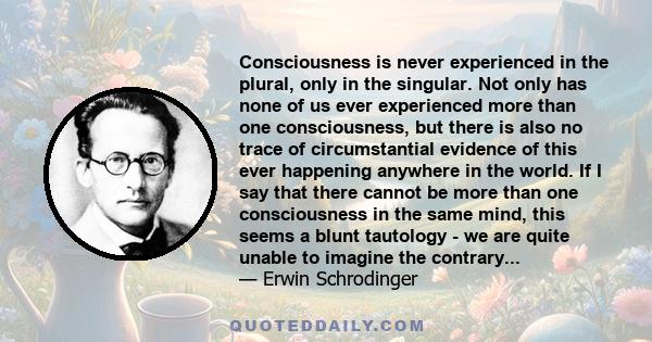 Consciousness is never experienced in the plural, only in the singular. Not only has none of us ever experienced more than one consciousness, but there is also no trace of circumstantial evidence of this ever happening