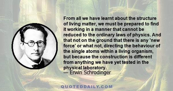 From all we have learnt about the structure of living matter, we must be prepared to find it working in a manner that cannot be reduced to the ordinary laws of physics. And that not on the ground that there is any 'new