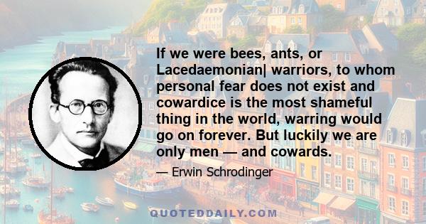 If we were bees, ants, or Lacedaemonian| warriors, to whom personal fear does not exist and cowardice is the most shameful thing in the world, warring would go on forever. But luckily we are only men — and cowards.