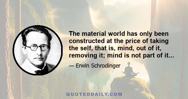 The material world has only been constructed at the price of taking the self, that is, mind, out of it, removing it; mind is not part of it...