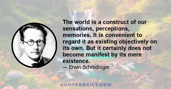 The world is a construct of our sensations, perceptions, memories. It is convenient to regard it as existing objectively on its own. But it certainly does not become manifest by its mere existence.