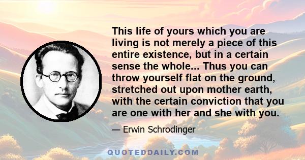 This life of yours which you are living is not merely a piece of this entire existence, but in a certain sense the whole; only this whole is not so constituted that it can be surveyed in one single glance. This, as we