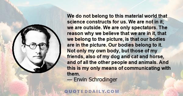 We do not belong to this material world that science constructs for us. We are not in it; we are outside. We are only spectators. The reason why we believe that we are in it, that we belong to the picture, is that our